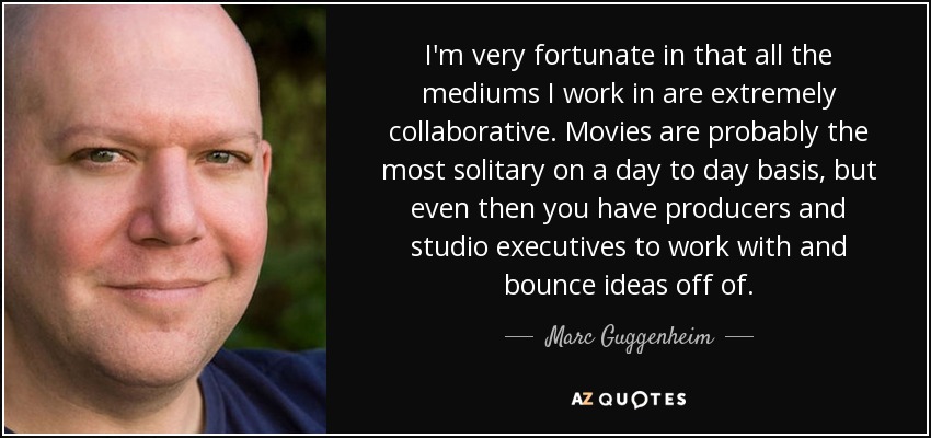 I'm very fortunate in that all the mediums I work in are extremely collaborative. Movies are probably the most solitary on a day to day basis, but even then you have producers and studio executives to work with and bounce ideas off of. - Marc Guggenheim