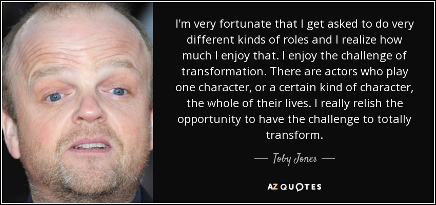 I'm very fortunate that I get asked to do very different kinds of roles and I realize how much I enjoy that. I enjoy the challenge of transformation. There are actors who play one character, or a certain kind of character, the whole of their lives. I really relish the opportunity to have the challenge to totally transform. - Toby Jones