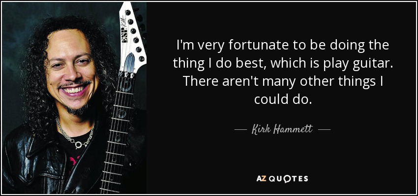 I'm very fortunate to be doing the thing I do best, which is play guitar. There aren't many other things I could do. - Kirk Hammett