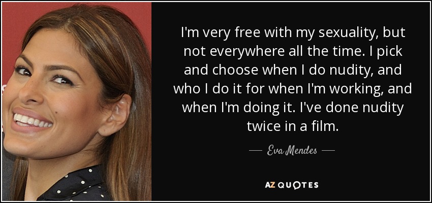 I'm very free with my sexuality, but not everywhere all the time. I pick and choose when I do nudity, and who I do it for when I'm working, and when I'm doing it. I've done nudity twice in a film. - Eva Mendes