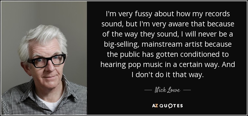 I'm very fussy about how my records sound, but I'm very aware that because of the way they sound, I will never be a big-selling, mainstream artist because the public has gotten conditioned to hearing pop music in a certain way. And I don't do it that way. - Nick Lowe