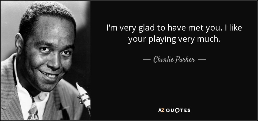 I'm very glad to have met you. I like your playing very much. - Charlie Parker