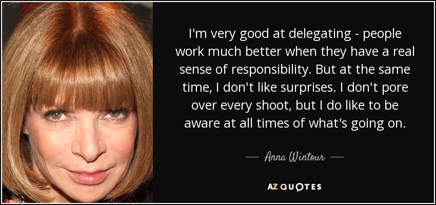 I'm very good at delegating - people work much better when they have a real sense of responsibility. But at the same time, I don't like surprises. I don't pore over every shoot, but I do like to be aware at all times of what's going on. - Anna Wintour