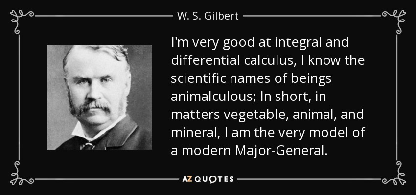 I'm very good at integral and differential calculus, I know the scientific names of beings animalculous; In short, in matters vegetable, animal, and mineral, I am the very model of a modern Major-General. - W. S. Gilbert