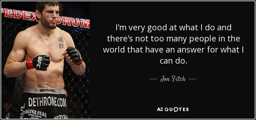 I'm very good at what I do and there's not too many people in the world that have an answer for what I can do. - Jon Fitch