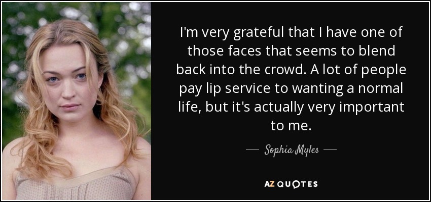 I'm very grateful that I have one of those faces that seems to blend back into the crowd. A lot of people pay lip service to wanting a normal life, but it's actually very important to me. - Sophia Myles