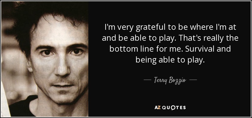 I'm very grateful to be where I'm at and be able to play. That's really the bottom line for me. Survival and being able to play. - Terry Bozzio