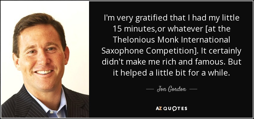 I'm very gratified that I had my little 15 minutes,or whatever [at the Thelonious Monk International Saxophone Competition]. It certainly didn't make me rich and famous. But it helped a little bit for a while. - Jon Gordon
