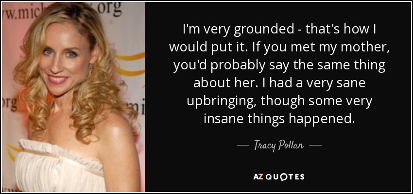 I'm very grounded - that's how I would put it. If you met my mother, you'd probably say the same thing about her. I had a very sane upbringing, though some very insane things happened. - Tracy Pollan