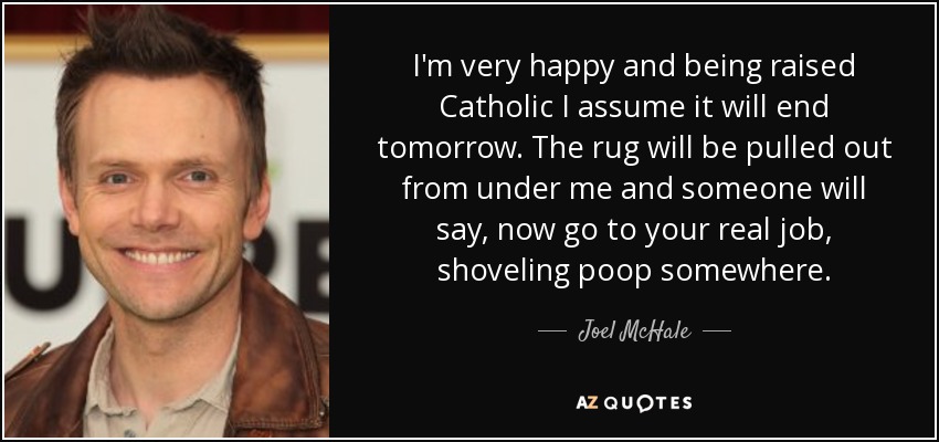 I'm very happy and being raised Catholic I assume it will end tomorrow. The rug will be pulled out from under me and someone will say, now go to your real job, shoveling poop somewhere. - Joel McHale
