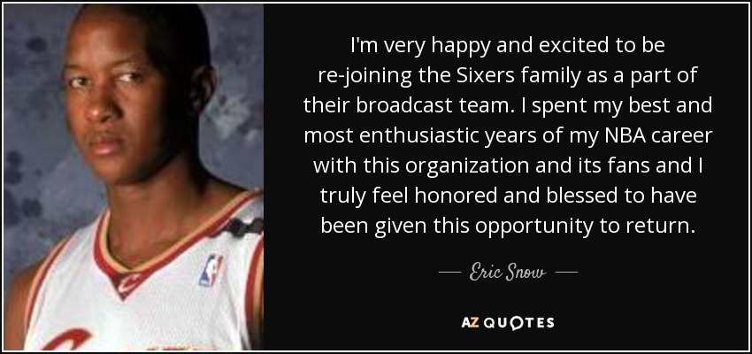 I'm very happy and excited to be re-joining the Sixers family as a part of their broadcast team. I spent my best and most enthusiastic years of my NBA career with this organization and its fans and I truly feel honored and blessed to have been given this opportunity to return. - Eric Snow