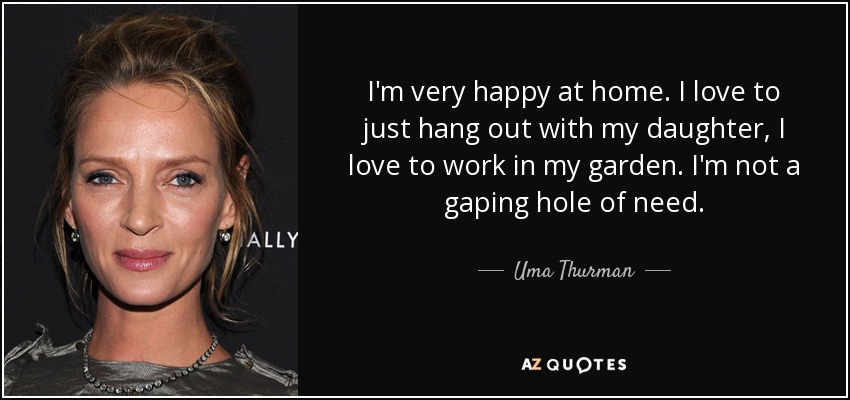 I'm very happy at home. I love to just hang out with my daughter, I love to work in my garden. I'm not a gaping hole of need. - Uma Thurman