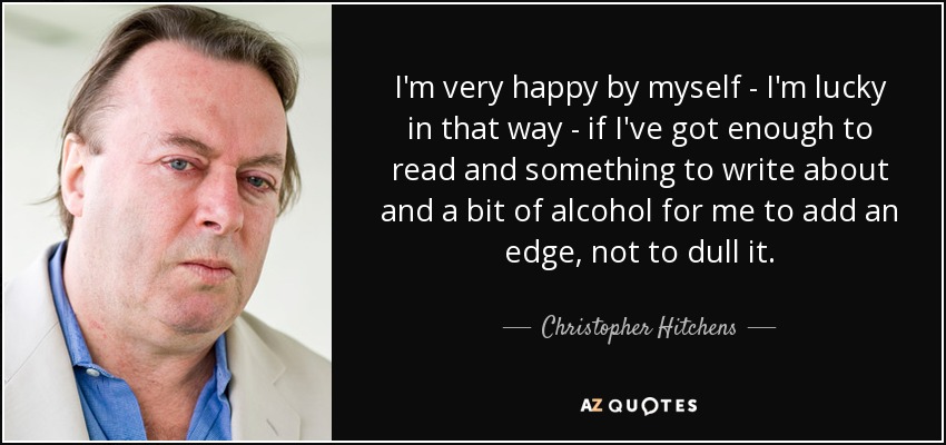 I'm very happy by myself - I'm lucky in that way - if I've got enough to read and something to write about and a bit of alcohol for me to add an edge, not to dull it. - Christopher Hitchens