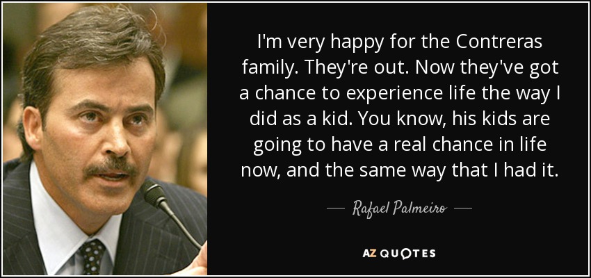 I'm very happy for the Contreras family. They're out. Now they've got a chance to experience life the way I did as a kid. You know, his kids are going to have a real chance in life now, and the same way that I had it. - Rafael Palmeiro