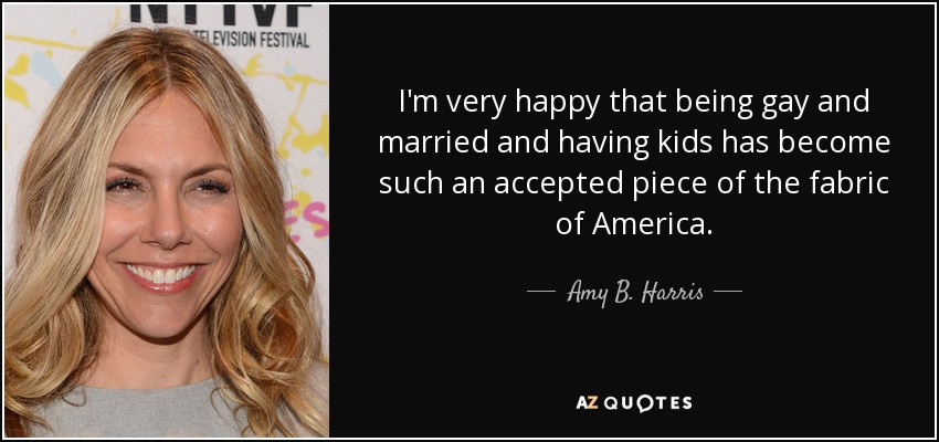 I'm very happy that being gay and married and having kids has become such an accepted piece of the fabric of America. - Amy B. Harris