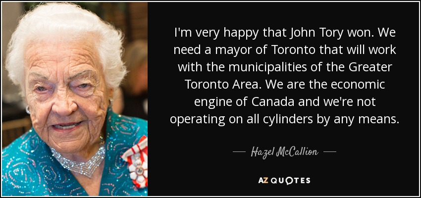 I'm very happy that John Tory won. We need a mayor of Toronto that will work with the municipalities of the Greater Toronto Area. We are the economic engine of Canada and we're not operating on all cylinders by any means. - Hazel McCallion