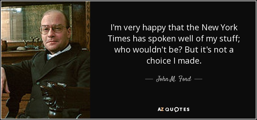I'm very happy that the New York Times has spoken well of my stuff; who wouldn't be? But it's not a choice I made. - John M. Ford