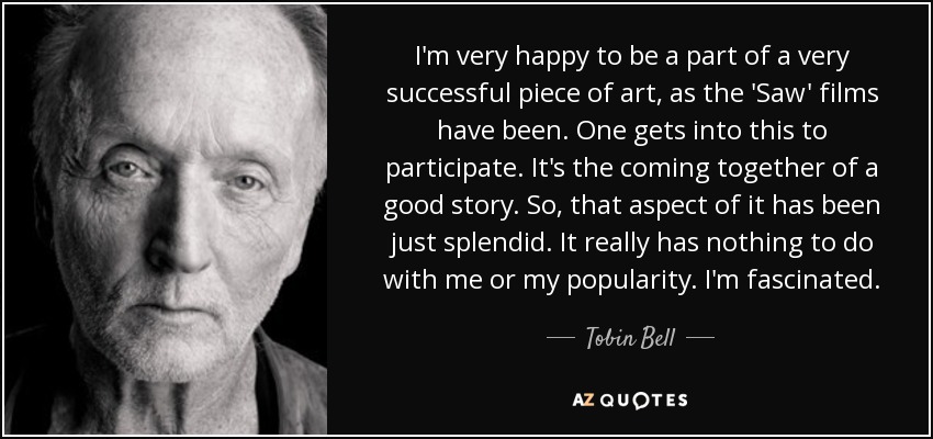 I'm very happy to be a part of a very successful piece of art, as the 'Saw' films have been. One gets into this to participate. It's the coming together of a good story. So, that aspect of it has been just splendid. It really has nothing to do with me or my popularity. I'm fascinated. - Tobin Bell