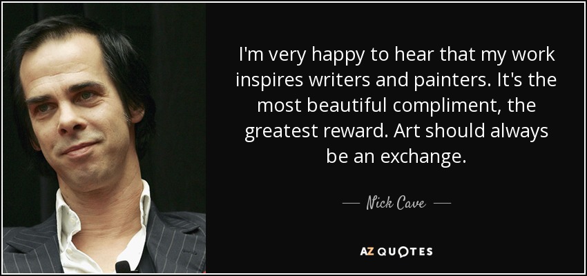 I'm very happy to hear that my work inspires writers and painters. It's the most beautiful compliment, the greatest reward. Art should always be an exchange. - Nick Cave