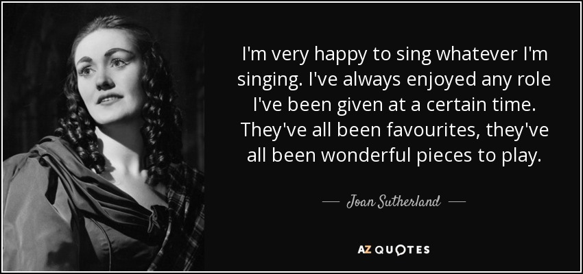 I'm very happy to sing whatever I'm singing. I've always enjoyed any role I've been given at a certain time. They've all been favourites, they've all been wonderful pieces to play. - Joan Sutherland
