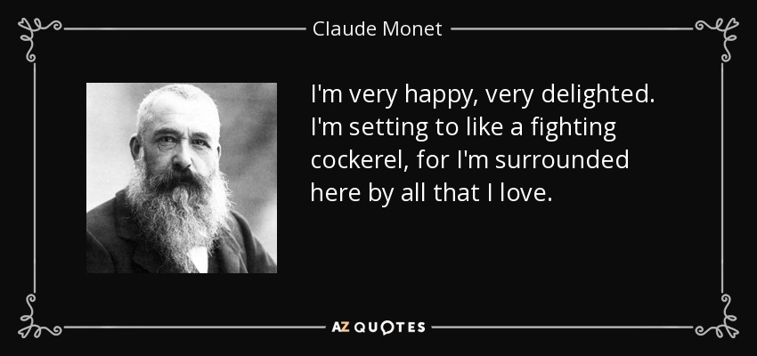 I'm very happy, very delighted. I'm setting to like a fighting cockerel, for I'm surrounded here by all that I love. - Claude Monet