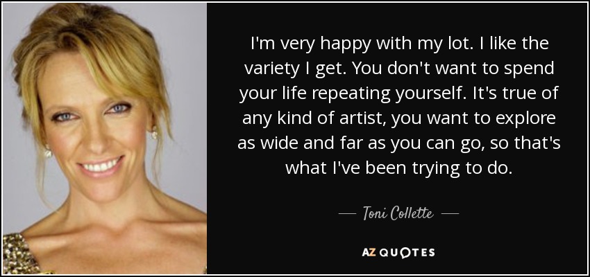 I'm very happy with my lot. I like the variety I get. You don't want to spend your life repeating yourself. It's true of any kind of artist, you want to explore as wide and far as you can go, so that's what I've been trying to do. - Toni Collette