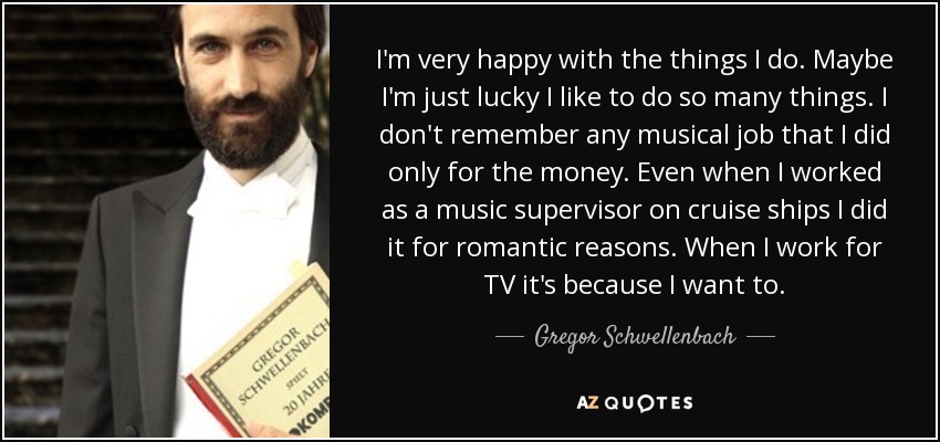 I'm very happy with the things I do. Maybe I'm just lucky I like to do so many things. I don't remember any musical job that I did only for the money. Even when I worked as a music supervisor on cruise ships I did it for romantic reasons. When I work for TV it's because I want to. - Gregor Schwellenbach