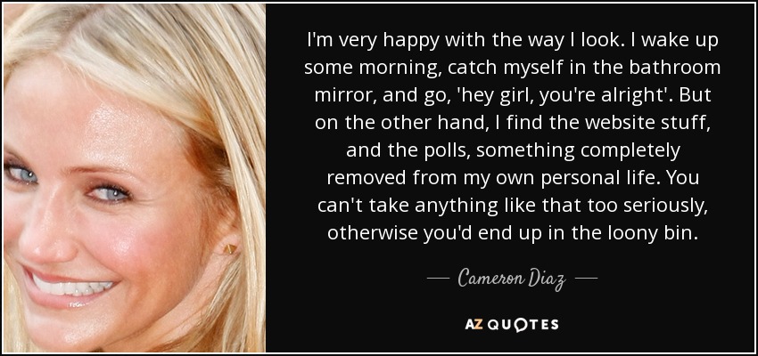 I'm very happy with the way I look. I wake up some morning, catch myself in the bathroom mirror, and go, 'hey girl, you're alright'. But on the other hand, I find the website stuff, and the polls, something completely removed from my own personal life. You can't take anything like that too seriously, otherwise you'd end up in the loony bin. - Cameron Diaz