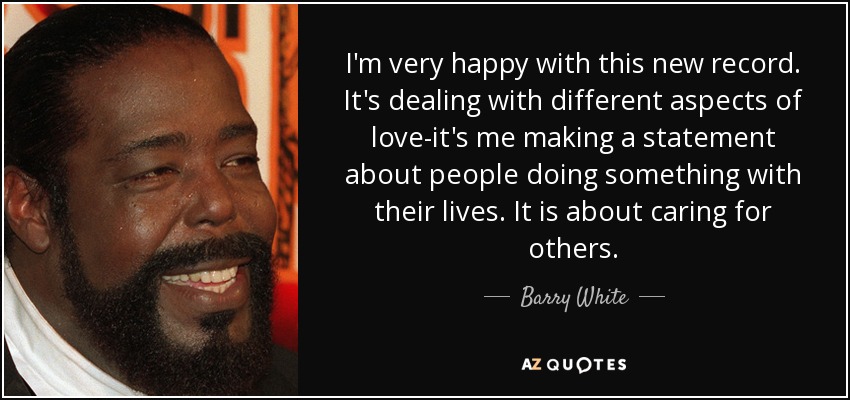 I'm very happy with this new record. It's dealing with different aspects of love-it's me making a statement about people doing something with their lives. It is about caring for others. - Barry White
