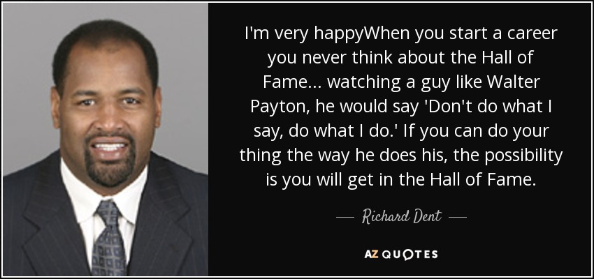 I'm very happyWhen you start a career you never think about the Hall of Fame ... watching a guy like Walter Payton, he would say 'Don't do what I say, do what I do.' If you can do your thing the way he does his, the possibility is you will get in the Hall of Fame. - Richard Dent
