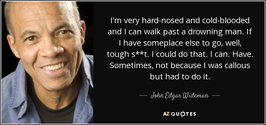 I'm very hard-nosed and cold-blooded and I can walk past a drowning man. If I have someplace else to go, well, tough s**t. I could do that. I can. Have. Sometimes, not because I was callous but had to do it. - John Edgar Wideman