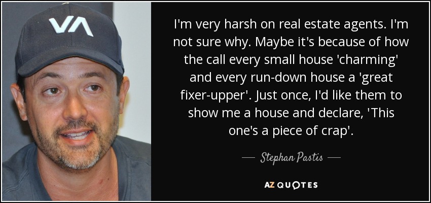 I'm very harsh on real estate agents. I'm not sure why. Maybe it's because of how the call every small house 'charming' and every run-down house a 'great fixer-upper'. Just once, I'd like them to show me a house and declare, 'This one's a piece of crap'. - Stephan Pastis