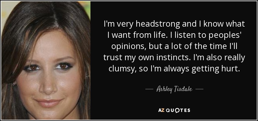 I'm very headstrong and I know what I want from life. I listen to peoples' opinions, but a lot of the time I'll trust my own instincts. I'm also really clumsy, so I'm always getting hurt. - Ashley Tisdale