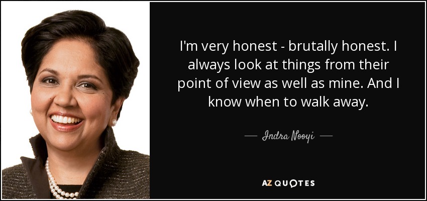I'm very honest - brutally honest. I always look at things from their point of view as well as mine. And I know when to walk away. - Indra Nooyi
