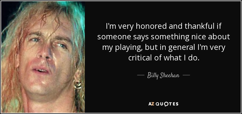 I'm very honored and thankful if someone says something nice about my playing, but in general I'm very critical of what I do. - Billy Sheehan