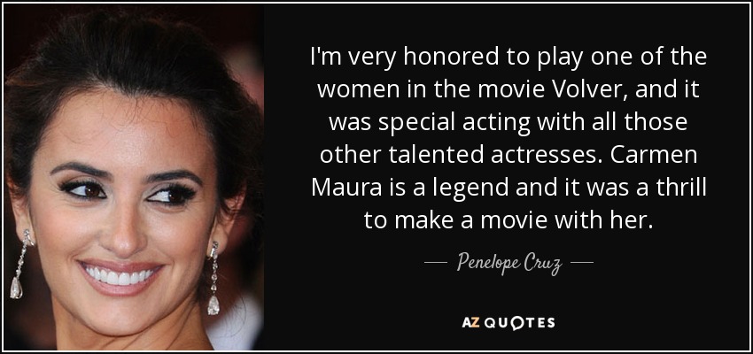 I'm very honored to play one of the women in the movie Volver, and it was special acting with all those other talented actresses. Carmen Maura is a legend and it was a thrill to make a movie with her. - Penelope Cruz