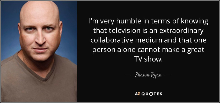 I'm very humble in terms of knowing that television is an extraordinary collaborative medium and that one person alone cannot make a great TV show. - Shawn Ryan