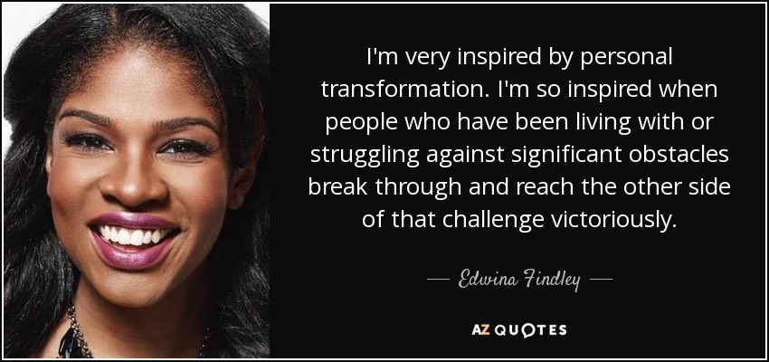 I'm very inspired by personal transformation. I'm so inspired when people who have been living with or struggling against significant obstacles break through and reach the other side of that challenge victoriously. - Edwina Findley