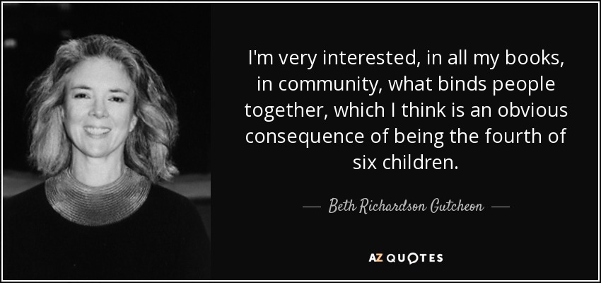 I'm very interested, in all my books, in community, what binds people together, which I think is an obvious consequence of being the fourth of six children. - Beth Richardson Gutcheon