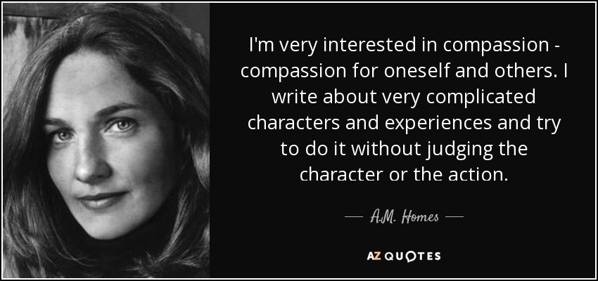 I'm very interested in compassion - compassion for oneself and others. I write about very complicated characters and experiences and try to do it without judging the character or the action. - A.M. Homes