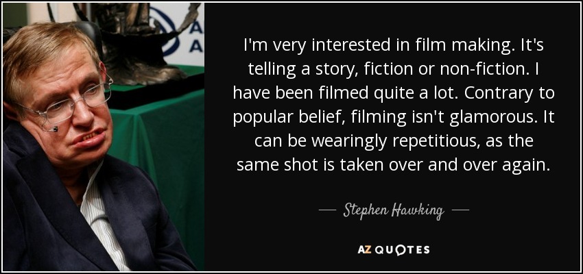 I'm very interested in film making. It's telling a story, fiction or non-fiction. I have been filmed quite a lot. Contrary to popular belief, filming isn't glamorous. It can be wearingly repetitious, as the same shot is taken over and over again. - Stephen Hawking