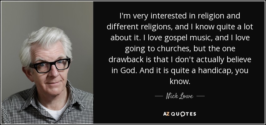 I'm very interested in religion and different religions, and I know quite a lot about it. I love gospel music, and I love going to churches, but the one drawback is that I don't actually believe in God. And it is quite a handicap, you know. - Nick Lowe