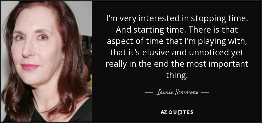 I'm very interested in stopping time. And starting time. There is that aspect of time that I'm playing with, that it's elusive and unnoticed yet really in the end the most important thing. - Laurie Simmons