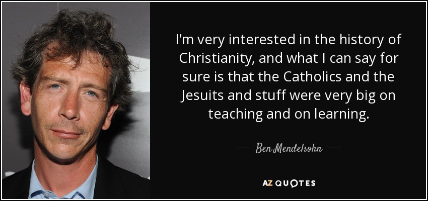 I'm very interested in the history of Christianity, and what I can say for sure is that the Catholics and the Jesuits and stuff were very big on teaching and on learning. - Ben Mendelsohn