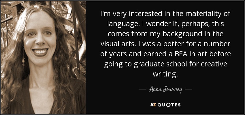 I'm very interested in the materiality of language. I wonder if, perhaps, this comes from my background in the visual arts. I was a potter for a number of years and earned a BFA in art before going to graduate school for creative writing. - Anna Journey