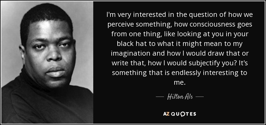 I'm very interested in the question of how we perceive something, how consciousness goes from one thing, like looking at you in your black hat to what it might mean to my imagination and how I would draw that or write that, how I would subjectify you? It's something that is endlessly interesting to me. - Hilton Als