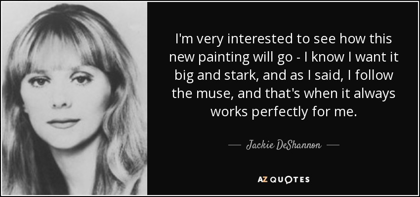 I'm very interested to see how this new painting will go - I know I want it big and stark, and as I said, I follow the muse, and that's when it always works perfectly for me. - Jackie DeShannon