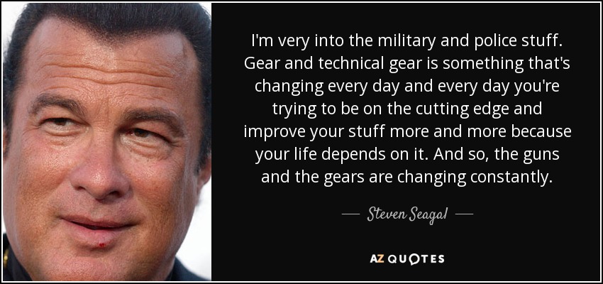 I'm very into the military and police stuff. Gear and technical gear is something that's changing every day and every day you're trying to be on the cutting edge and improve your stuff more and more because your life depends on it. And so, the guns and the gears are changing constantly. - Steven Seagal