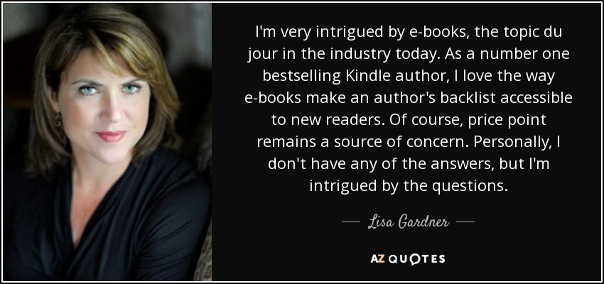 I'm very intrigued by e-books, the topic du jour in the industry today. As a number one bestselling Kindle author, I love the way e-books make an author's backlist accessible to new readers. Of course, price point remains a source of concern. Personally, I don't have any of the answers, but I'm intrigued by the questions. - Lisa Gardner