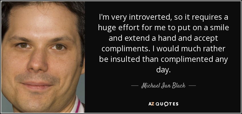I'm very introverted, so it requires a huge effort for me to put on a smile and extend a hand and accept compliments. I would much rather be insulted than complimented any day. - Michael Ian Black